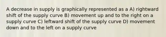 A decrease in supply is graphically represented as a A) rightward shift of the supply curve B) movement up and to the right on a supply curve C) leftward shift of the supply curve D) movement down and to the left on a supply curve