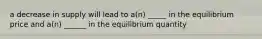 a decrease in supply will lead to a(n) _____ in the equilibrium price and a(n) ______ in the equilibrium quantity