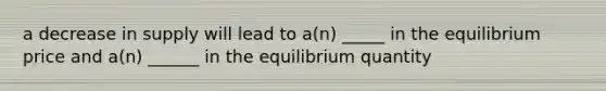 a decrease in supply will lead to a(n) _____ in the equilibrium price and a(n) ______ in the equilibrium quantity