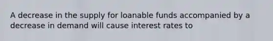 A decrease in the supply for loanable funds accompanied by a decrease in demand will cause interest rates to