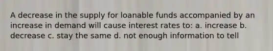 A decrease in the supply for loanable funds accompanied by an increase in demand will cause interest rates to: a. increase b. decrease c. stay the same d. not enough information to tell