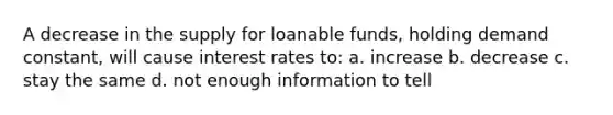 A decrease in the supply for loanable funds, holding demand constant, will cause interest rates to: a. increase b. decrease c. stay the same d. not enough information to tell