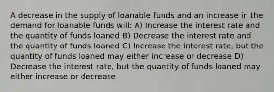 A decrease in the supply of loanable funds and an increase in the demand for loanable funds will: A) Increase the interest rate and the quantity of funds loaned B) Decrease the interest rate and the quantity of funds loaned C) Increase the interest rate, but the quantity of funds loaned may either increase or decrease D) Decrease the interest rate, but the quantity of funds loaned may either increase or decrease