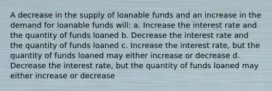 A decrease in the supply of loanable funds and an increase in the demand for loanable funds will: a. Increase the interest rate and the quantity of funds loaned b. Decrease the interest rate and the quantity of funds loaned c. Increase the interest rate, but the quantity of funds loaned may either increase or decrease d. Decrease the interest rate, but the quantity of funds loaned may either increase or decrease