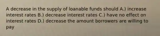 A decrease in the supply of loanable funds should A.) increase interest rates B.) decrease interest rates C.) have no effect on interest rates D.) decrease the amount borrowers are willing to pay