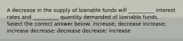 A decrease in the supply of loanable funds will __________ interest rates and __________ quantity demanded of loanable funds. Select the correct answer below: increase; decrease increase; increase decrease; decrease decrease; increase