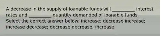 A decrease in the supply of loanable funds will __________ interest rates and __________ quantity demanded of loanable funds. Select the correct answer below: increase; decrease increase; increase decrease; decrease decrease; increase