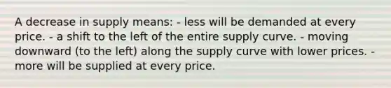 A decrease in supply means: - less will be demanded at every price. - a shift to the left of the entire supply curve. - moving downward (to the left) along the supply curve with lower prices. - more will be supplied at every price.