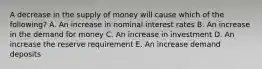 A decrease in the supply of money will cause which of the following? A. An increase in nominal interest rates B. An increase in the demand for money C. An increase in investment D. An increase the reserve requirement E. An increase demand deposits