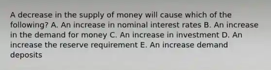 A decrease in the supply of money will cause which of the following? A. An increase in nominal interest rates B. An increase in the demand for money C. An increase in investment D. An increase the reserve requirement E. An increase demand deposits