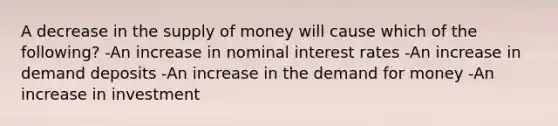 A decrease in the <a href='https://www.questionai.com/knowledge/kUIOOoB75i-supply-of-money' class='anchor-knowledge'>supply of money</a> will cause which of the following? -An increase in nominal interest rates -An increase in demand deposits -An increase in <a href='https://www.questionai.com/knowledge/klIDlybqd8-the-demand-for-money' class='anchor-knowledge'>the demand for money</a> -An increase in investment