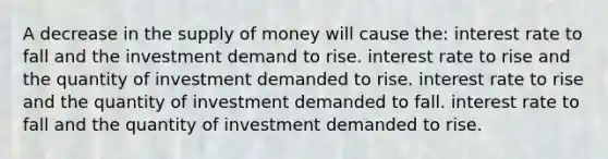 A decrease in the supply of money will cause the: interest rate to fall and the investment demand to rise. interest rate to rise and the quantity of investment demanded to rise. interest rate to rise and the quantity of investment demanded to fall. interest rate to fall and the quantity of investment demanded to rise.