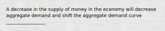 A decrease in the supply of money in the economy will decrease aggregate demand and shift the aggregate demand curve _________________