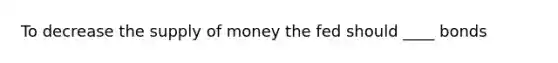 To decrease the <a href='https://www.questionai.com/knowledge/kUIOOoB75i-supply-of-money' class='anchor-knowledge'>supply of money</a> the fed should ____ bonds