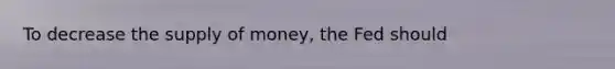 To decrease the supply of​ money, the Fed should