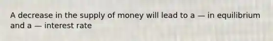 A decrease in the supply of money will lead to a — in equilibrium and a — interest rate