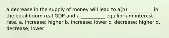 a decrease in the supply of money will lead to a(n) __________ in the equilibrium real GDP and a __________ equilibrium interest rate. a. increase; higher b. increase; lower c. decrease; higher d. decrease; lower