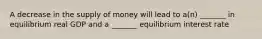 A decrease in the supply of money will lead to a(n) _______ in equilibrium real GDP and a _______ equilibrium interest rate