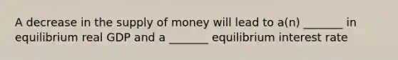 A decrease in the <a href='https://www.questionai.com/knowledge/kUIOOoB75i-supply-of-money' class='anchor-knowledge'>supply of money</a> will lead to a(n) _______ in equilibrium real GDP and a _______ equilibrium interest rate