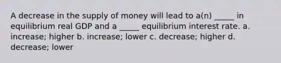 A decrease in the supply of money will lead to a(n) _____ in equilibrium real GDP and a _____ equilibrium interest rate. a. increase; higher b. increase; lower c. decrease; higher d. decrease; lower