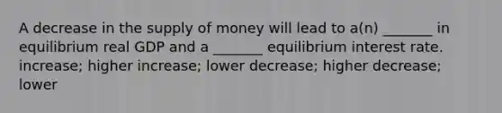 A decrease in the supply of money will lead to a(n) _______ in equilibrium real GDP and a _______ equilibrium interest rate. increase; higher increase; lower decrease; higher decrease; lower