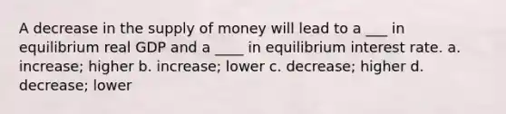 A decrease in the <a href='https://www.questionai.com/knowledge/kUIOOoB75i-supply-of-money' class='anchor-knowledge'>supply of money</a> will lead to a ___ in equilibrium real GDP and a ____ in equilibrium interest rate. a. increase; higher b. increase; lower c. decrease; higher d. decrease; lower