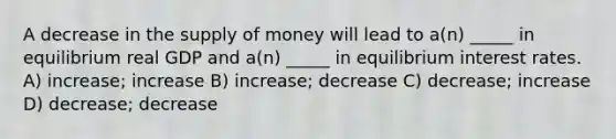 A decrease in the supply of money will lead to a(n) _____ in equilibrium real GDP and a(n) _____ in equilibrium interest rates. A) increase; increase B) increase; decrease C) decrease; increase D) decrease; decrease