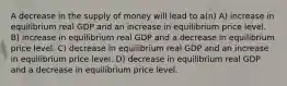 A decrease in the supply of money will lead to a(n) A) increase in equilibrium real GDP and an increase in equilibrium price level. B) increase in equilibrium real GDP and a decrease in equilibrium price level. C) decrease in equilibrium real GDP and an increase in equilibrium price level. D) decrease in equilibrium real GDP and a decrease in equilibrium price level.