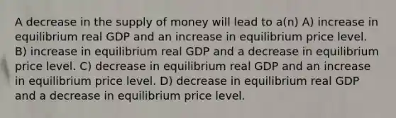 A decrease in the <a href='https://www.questionai.com/knowledge/kUIOOoB75i-supply-of-money' class='anchor-knowledge'>supply of money</a> will lead to a(n) A) increase in equilibrium real GDP and an increase in equilibrium price level. B) increase in equilibrium real GDP and a decrease in equilibrium price level. C) decrease in equilibrium real GDP and an increase in equilibrium price level. D) decrease in equilibrium real GDP and a decrease in equilibrium price level.