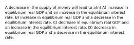 A decrease in the supply of money will lead to a(n) A) increase in equilibrium real GDP and an increase in the equilibrium interest rate. B) increase in equilibrium real GDP and a decrease in the equilibrium interest rate. C) decrease in equilibrium real GDP and an increase in the equilibrium interest rate. D) decrease in equilibrium real GDP and a decrease in the equilibrium interest rate.