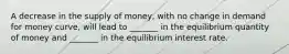 A decrease in the supply of money, with no change in demand for money curve, will lead to _______ in the equilibrium quantity of money and _______ in the equilibrium interest rate.