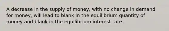 A decrease in the supply of money, with no change in demand for money, will lead to blank in the equilibrium quantity of money and blank in the equilibrium interest rate.