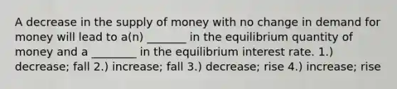 A decrease in the supply of money with no change in demand for money will lead to a(n) _______ in the equilibrium quantity of money and a ________ in the equilibrium interest rate. 1.) decrease; fall 2.) increase; fall 3.) decrease; rise 4.) increase; rise