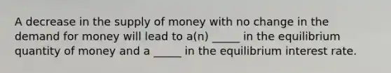 A decrease in the supply of money with no change in the demand for money will lead to a(n) _____ in the equilibrium quantity of money and a _____ in the equilibrium interest rate.