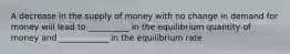 A decrease in the supply of money with no change in demand for money will lead to __________ in the equilibrium quantity of money and ____________ in the equilibrium rate