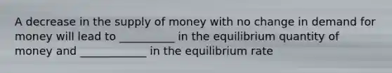 A decrease in the supply of money with no change in demand for money will lead to __________ in the equilibrium quantity of money and ____________ in the equilibrium rate