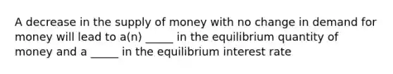 A decrease in the supply of money with no change in demand for money will lead to a(n) _____ in the equilibrium quantity of money and a _____ in the equilibrium interest rate