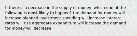 If there is a decrease in the supply of money, which one of the following is most likely to happen? the demand for money will increase planned investment spending will increase interest rates will rise aggregate expenditure will increase the demand for money will decrease