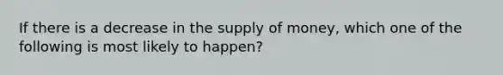 If there is a decrease in the supply of money, which one of the following is most likely to happen?