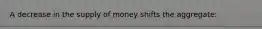 A decrease in the supply of money shifts the aggregate: