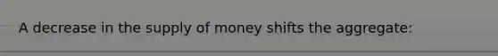 A decrease in the supply of money shifts the aggregate: