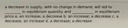 a decrease in supply, with no change in demand, will led to _________ in equilibrium quantity and ____________ in equilibrium price a. an increase; a decrease b. an increase; a decrease c. a decrease; an increase d. a decrease; a decrease