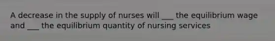 A decrease in the supply of nurses will ___ the equilibrium wage and ___ the equilibrium quantity of nursing services