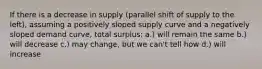 If there is a decrease in supply (parallel shift of supply to the left), assuming a positively sloped supply curve and a negatively sloped demand curve, total surplus: a.) will remain the same b.) will decrease c.) may change, but we can't tell how d.) will increase