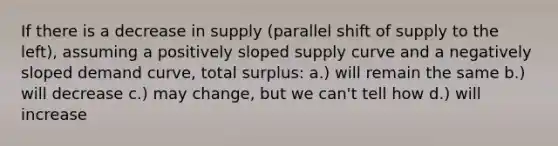 If there is a decrease in supply (parallel shift of supply to the left), assuming a positively sloped supply curve and a negatively sloped demand curve, total surplus: a.) will remain the same b.) will decrease c.) may change, but we can't tell how d.) will increase