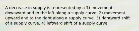 A decrease in supply is represented by a 1) movement downward and to the left along a supply curve. 2) movement upward and to the right along a supply curve. 3) rightward shift of a supply curve. 4) leftward shift of a supply curve.