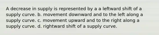 A decrease in supply is represented by a a leftward shift of a supply curve. b. movement downward and to the left along a supply curve. c. movement upward and to the right along a supply curve. d. rightward shift of a supply curve.