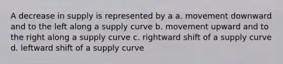 A decrease in supply is represented by a a. movement downward and to the left along a supply curve b. movement upward and to the right along a supply curve c. rightward shift of a supply curve d. leftward shift of a supply curve