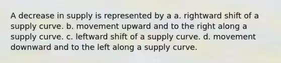 A decrease in supply is represented by a a. rightward shift of a supply curve. b. movement upward and to the right along a supply curve. c. leftward shift of a supply curve. d. movement downward and to the left along a supply curve.