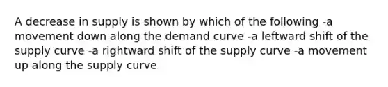 A decrease in supply is shown by which of the following -a movement down along the demand curve -a leftward shift of the supply curve -a rightward shift of the supply curve -a movement up along the supply curve